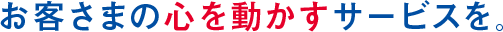 お客さまの心を動かすサービスを。