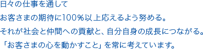 日々の仕事を通してお客さまの期待に100％以上応えるよう努める。それが社会と仲間への貢献と、自分自身の成長につながる。「お客さまの心を動かすこと」を常に考えています。